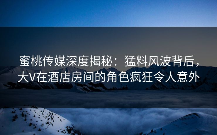 蜜桃传媒深度揭秘：猛料风波背后，大V在酒店房间的角色疯狂令人意外