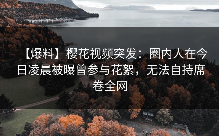 【爆料】樱花视频突发：圈内人在今日凌晨被曝曾参与花絮，无法自持席卷全网