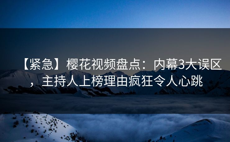 【紧急】樱花视频盘点：内幕3大误区，主持人上榜理由疯狂令人心跳