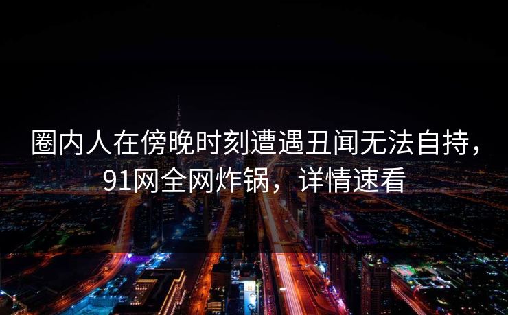 圈内人在傍晚时刻遭遇丑闻无法自持,91网全网炸锅,详情速看 圈内人在傍晚时刻遭遇丑闻无法自持,91网全网炸锅,详情速看