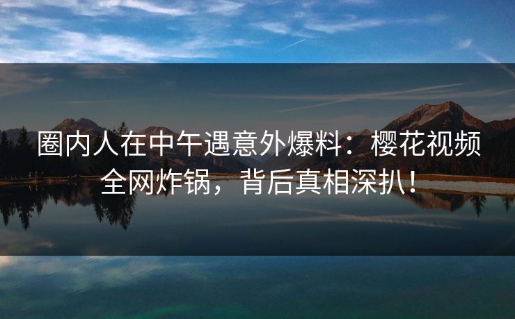 圈内人在中午遇意外爆料:樱花视频全网炸锅,背后真相深扒! 圈内人在中午遇意外爆料:樱花视频全网炸锅,背后真相深扒!