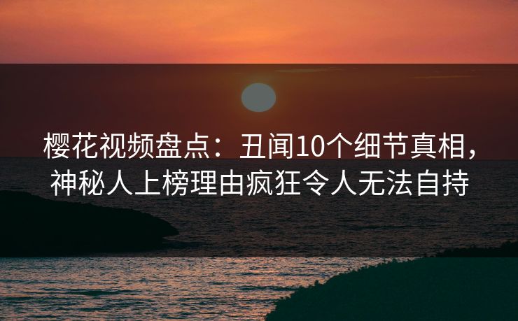 樱花视频盘点：丑闻10个细节真相，神秘人上榜理由疯狂令人无法自持