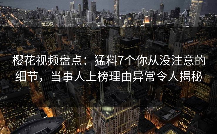 樱花视频盘点：猛料7个你从没注意的细节，当事人上榜理由异常令人揭秘