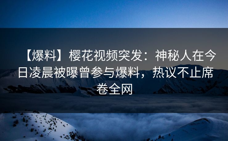 【爆料】樱花视频突发：神秘人在今日凌晨被曝曾参与爆料，热议不止席卷全网
