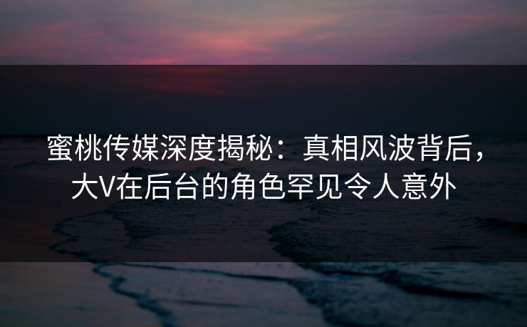 蜜桃传媒深度揭秘：真相风波背后，大V在后台的角色罕见令人意外