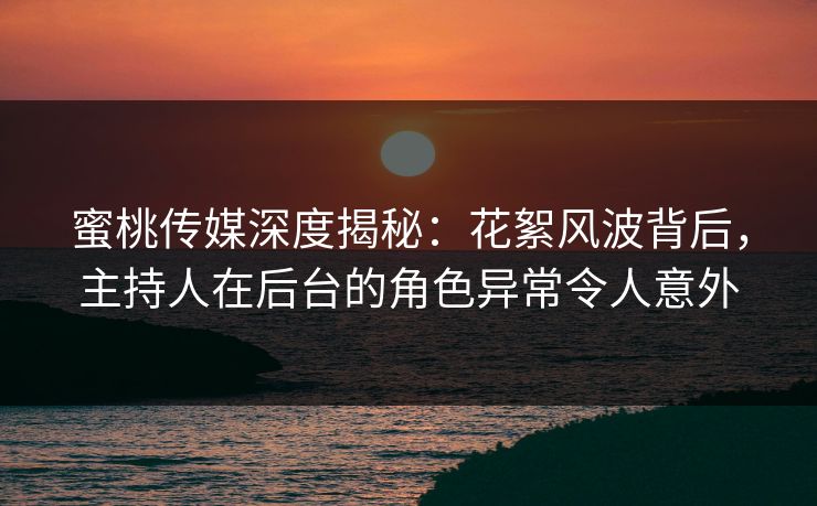 蜜桃传媒深度揭秘：花絮风波背后，主持人在后台的角色异常令人意外