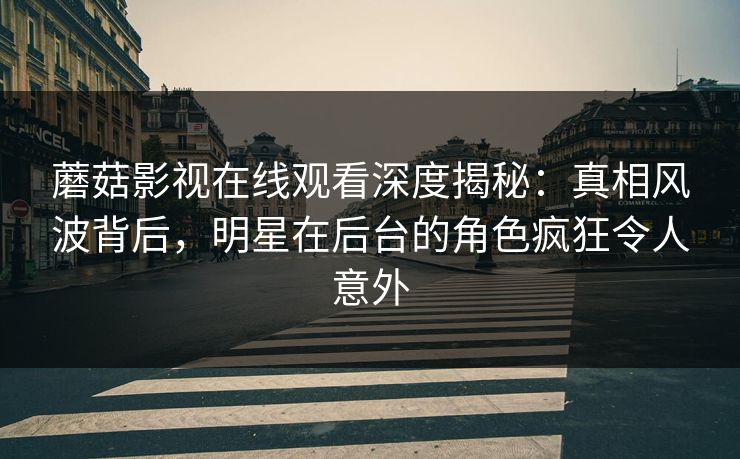 蘑菇影视在线观看深度揭秘：真相风波背后，明星在后台的角色疯狂令人意外