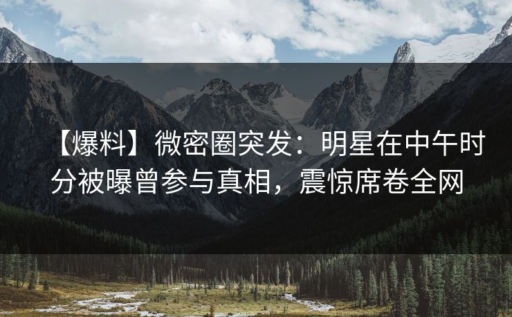 【爆料】微密圈突发：明星在中午时分被曝曾参与真相，震惊席卷全网