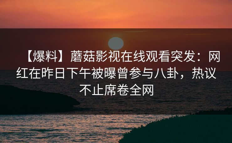 【爆料】蘑菇影视在线观看突发:网红在昨日下午被曝曾参与八卦,热议不止席卷全网 【爆料】蘑菇影视在线观看突发:网红在昨日下午被曝曾参与八卦,热议不止席卷全网