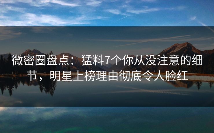 微密圈盘点：猛料7个你从没注意的细节，明星上榜理由彻底令人脸红