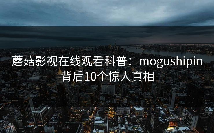 蘑菇影视在线观看科普:mogushipin背后10个惊人真相 蘑菇影视在线观看科普:mogushipin背后10个惊人真相