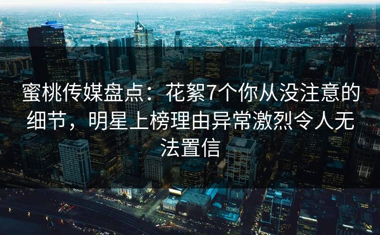 蜜桃传媒盘点：花絮7个你从没注意的细节，明星上榜理由异常激烈令人无法置信
