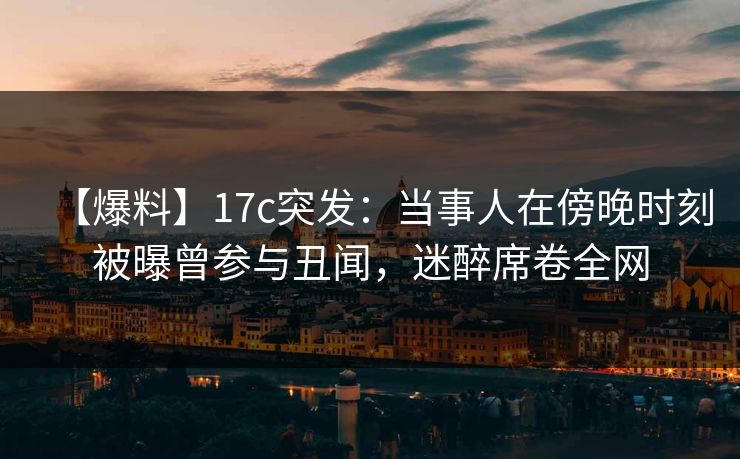 【爆料】17c突发：当事人在傍晚时刻被曝曾参与丑闻，迷醉席卷全网