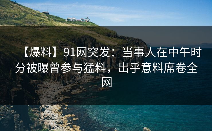 【爆料】91网突发:当事人在中午时分被曝曾参与猛料,出乎意料席卷全网 【爆料】91网突发:当事人在中午时分被曝曾参与猛料,出乎意料席卷全网