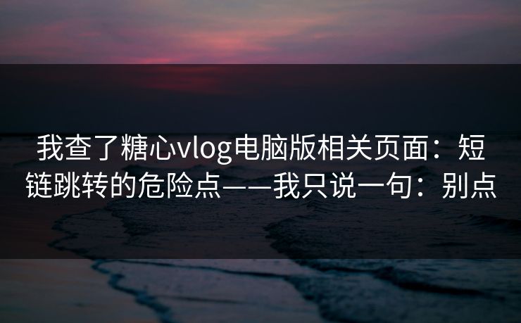 我查了糖心vlog电脑版相关页面：短链跳转的危险点——我只说一句：别点