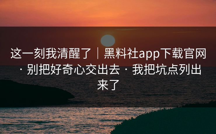 这一刻我清醒了｜黑料社app下载官网 · 别把好奇心交出去 · 我把坑点列出来了