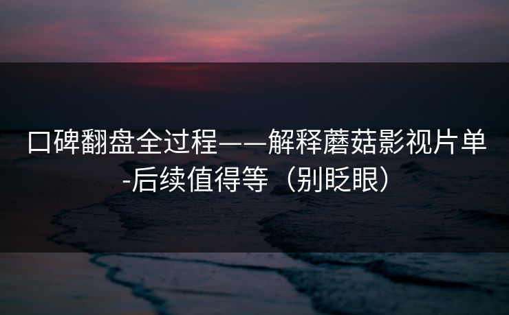 口碑翻盘全过程——解释蘑菇影视片单-后续值得等（别眨眼）