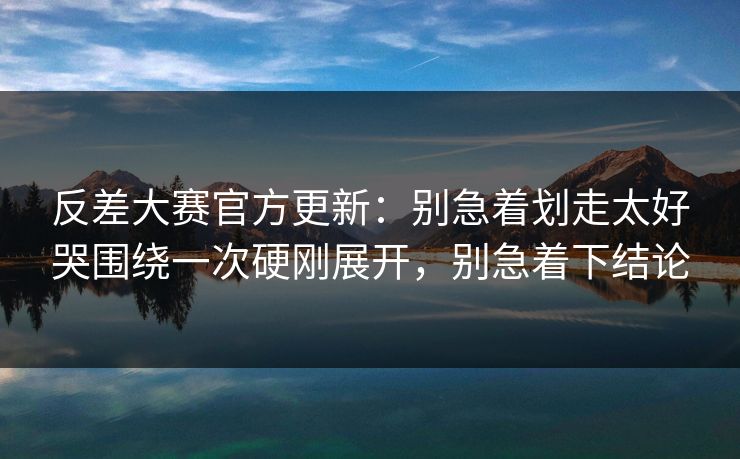 反差大赛官方更新：别急着划走太好哭围绕一次硬刚展开，别急着下结论