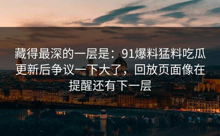 藏得最深的一层是：91爆料猛料吃瓜更新后争议一下大了，回放页面像在提醒还有下一层