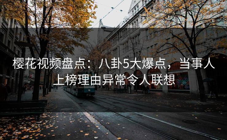樱花视频盘点：八卦5大爆点，当事人上榜理由异常令人联想