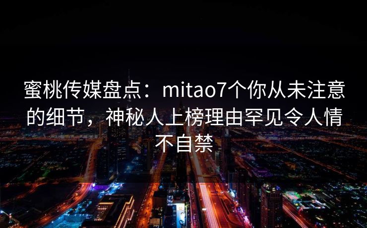 蜜桃传媒盘点：mitao7个你从未注意的细节，神秘人上榜理由罕见令人情不自禁
