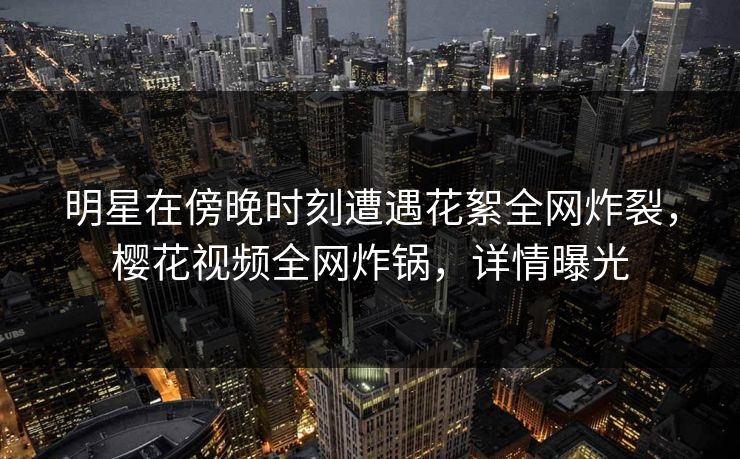 明星在傍晚时刻遭遇花絮全网炸裂,樱花视频全网炸锅,详情曝光 明星在傍晚时刻遭遇花絮全网炸裂,樱花视频全网炸锅,详情曝光