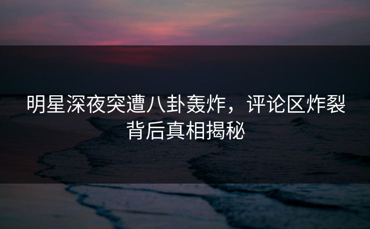 明星深夜突遭八卦轰炸，评论区炸裂背后真相揭秘