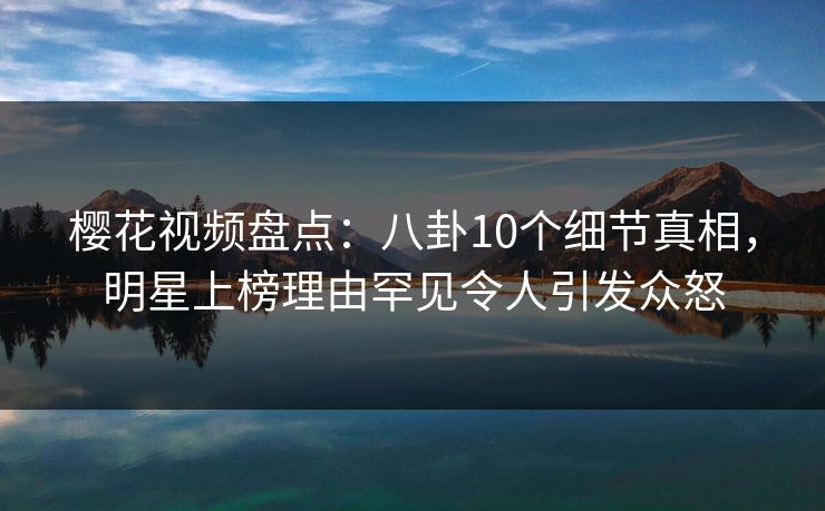 樱花视频盘点:八卦10个细节真相,明星上榜理由罕见令人引发众怒 樱花视频盘点:八卦10个细节真相,明星上榜理由罕见令人引发众怒