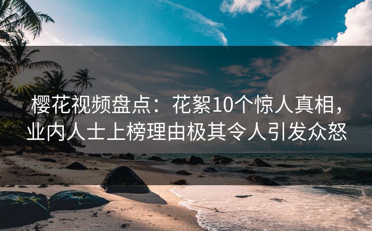 樱花视频盘点：花絮10个惊人真相，业内人士上榜理由极其令人引发众怒