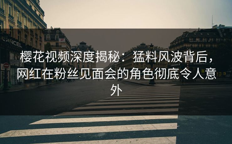 樱花视频深度揭秘:猛料风波背后,网红在粉丝见面会的角色彻底令人意外 樱花视频深度揭秘:猛料风波背后,网红在粉丝见面会的角色彻底令人意外
