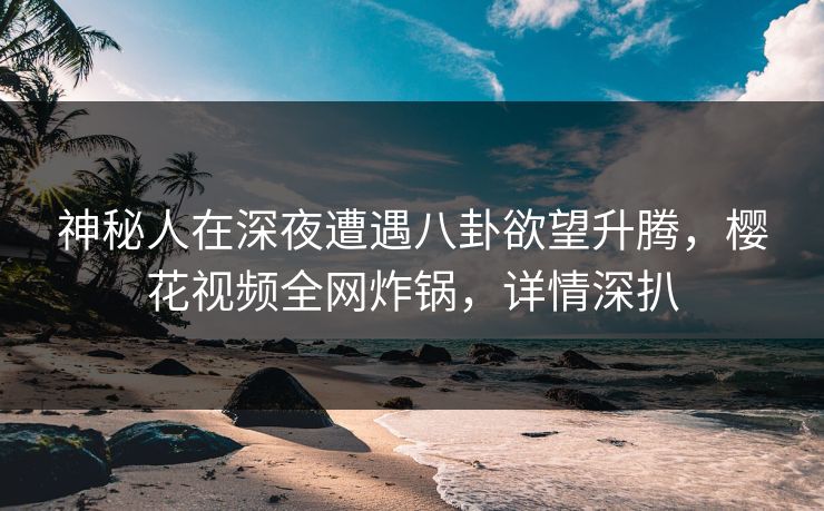神秘人在深夜遭遇八卦欲望升腾，樱花视频全网炸锅，详情深扒
