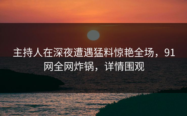 主持人在深夜遭遇猛料惊艳全场，91网全网炸锅，详情围观