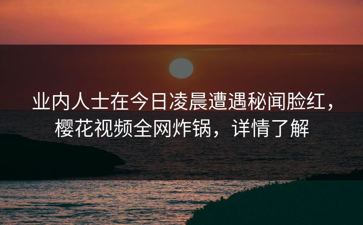 业内人士在今日凌晨遭遇秘闻脸红，樱花视频全网炸锅，详情了解