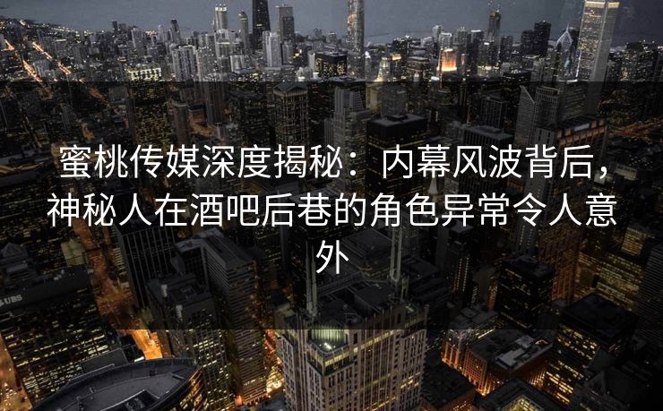 蜜桃传媒深度揭秘：内幕风波背后，神秘人在酒吧后巷的角色异常令人意外