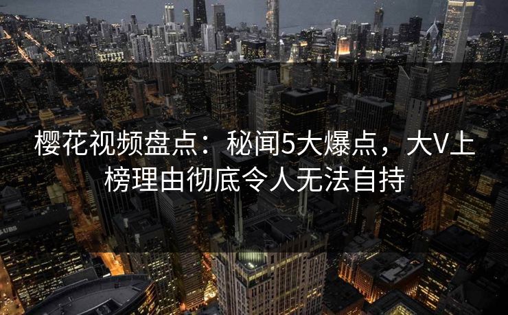 樱花视频盘点：秘闻5大爆点，大V上榜理由彻底令人无法自持