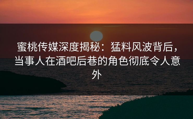 蜜桃传媒深度揭秘：猛料风波背后，当事人在酒吧后巷的角色彻底令人意外