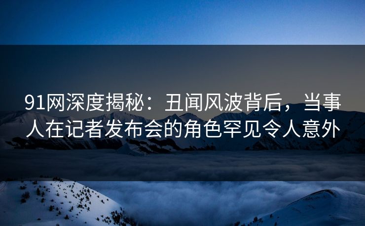 91网深度揭秘:丑闻风波背后,当事人在记者发布会的角色罕见令人意外 91网深度揭秘:丑闻风波背后,当事人在记者发布会的角色罕见令人意外