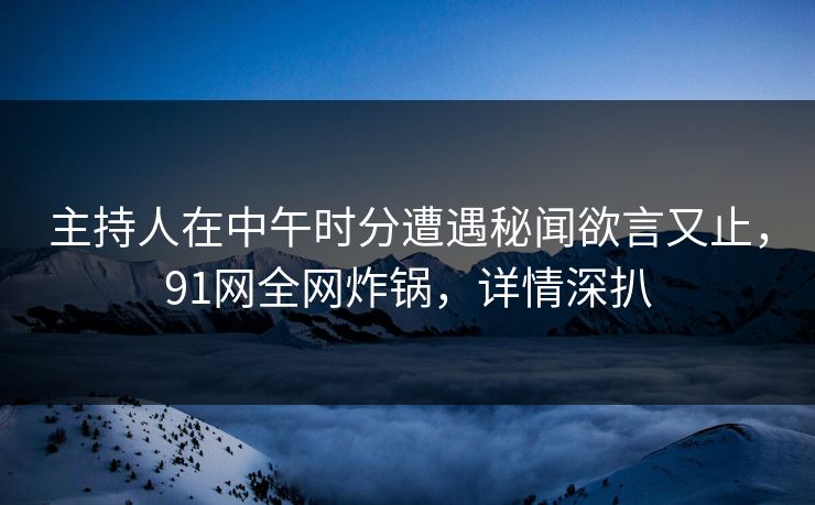 主持人在中午时分遭遇秘闻欲言又止，91网全网炸锅，详情深扒