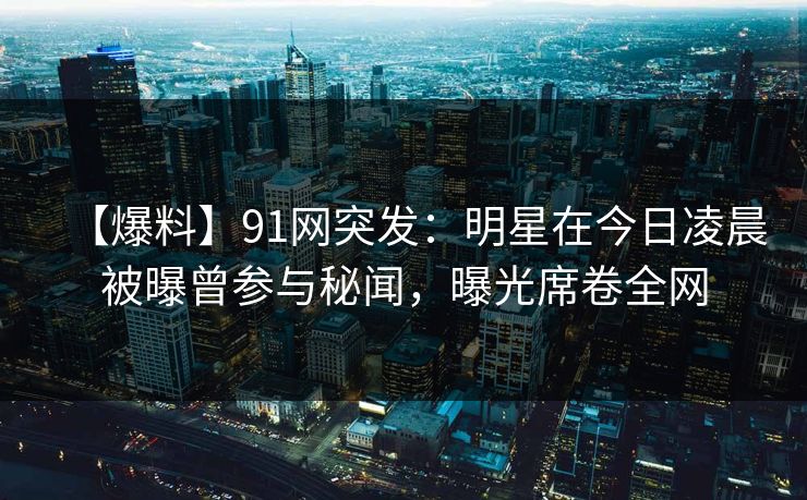 【爆料】91网突发：明星在今日凌晨被曝曾参与秘闻，曝光席卷全网