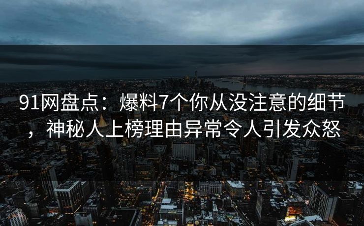 91网盘点：爆料7个你从没注意的细节，神秘人上榜理由异常令人引发众怒