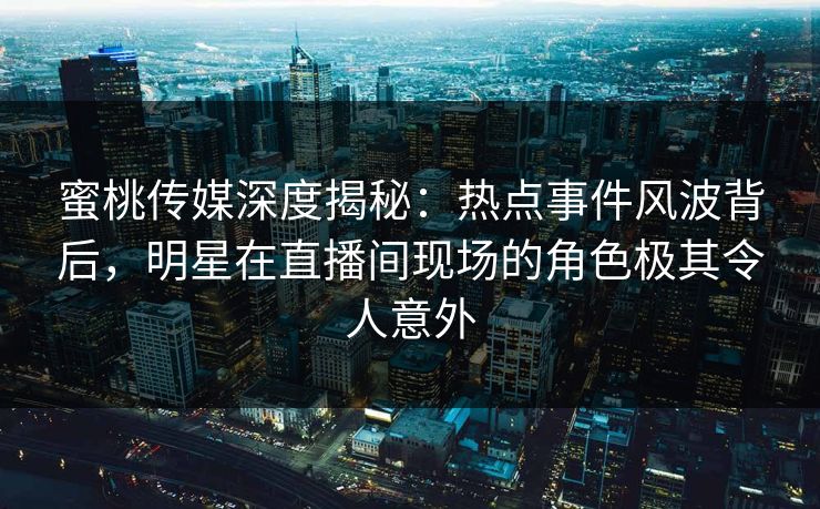蜜桃传媒深度揭秘:热点事件风波背后,明星在直播间现场的角色极其令人意外 蜜桃传媒深度揭秘:热点事件风波背后,明星在直播间现场的角色极其令人意外