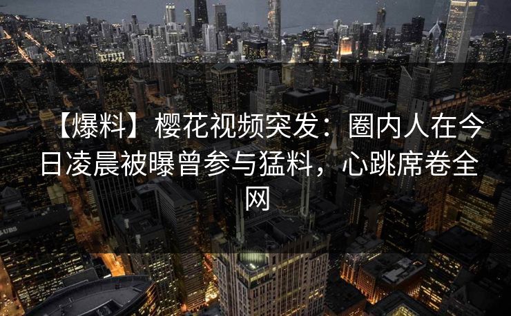 【爆料】樱花视频突发：圈内人在今日凌晨被曝曾参与猛料，心跳席卷全网
