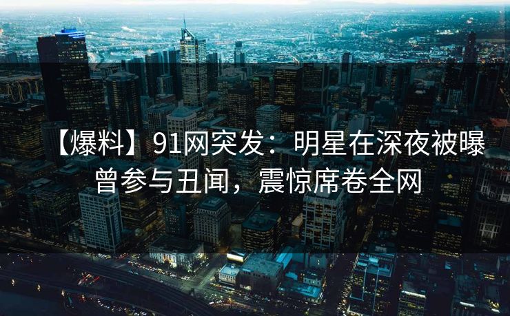 【爆料】91网突发：明星在深夜被曝曾参与丑闻，震惊席卷全网