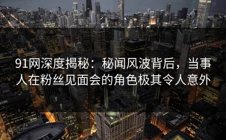 91网深度揭秘：秘闻风波背后，当事人在粉丝见面会的角色极其令人意外