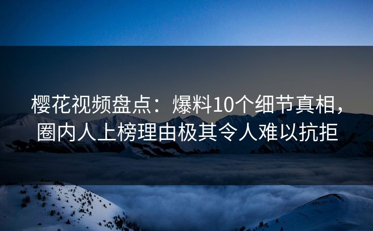 樱花视频盘点：爆料10个细节真相，圈内人上榜理由极其令人难以抗拒