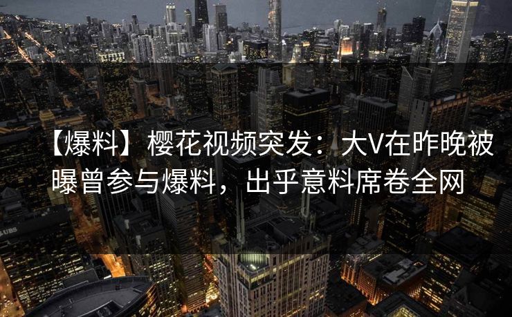 【爆料】樱花视频突发：大V在昨晚被曝曾参与爆料，出乎意料席卷全网