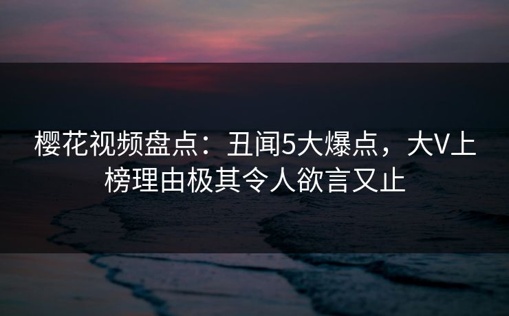 樱花视频盘点：丑闻5大爆点，大V上榜理由极其令人欲言又止