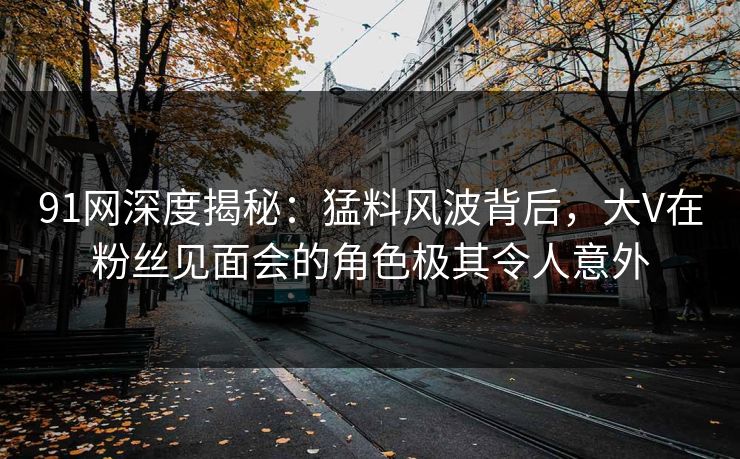 91网深度揭秘：猛料风波背后，大V在粉丝见面会的角色极其令人意外