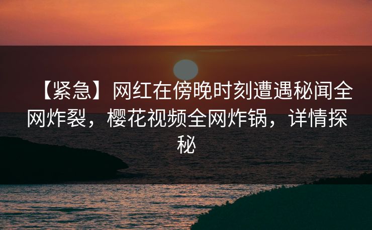 【紧急】网红在傍晚时刻遭遇秘闻全网炸裂,樱花视频全网炸锅,详情探秘 【紧急】网红在傍晚时刻遭遇秘闻全网炸裂,樱花视频全网炸锅,详情探秘