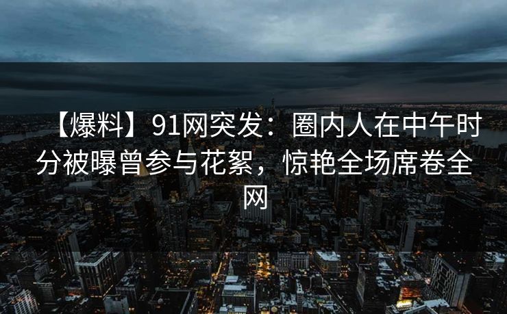 【爆料】91网突发：圈内人在中午时分被曝曾参与花絮，惊艳全场席卷全网